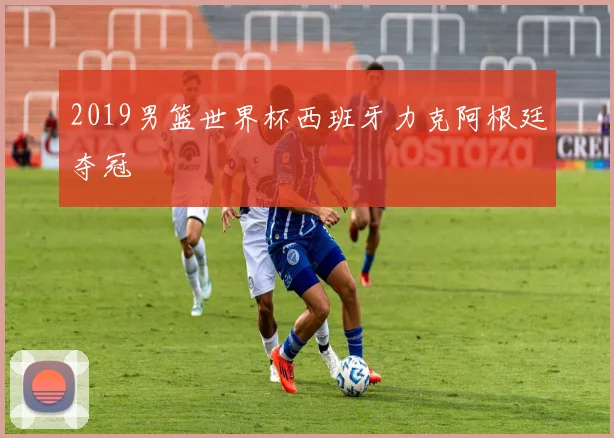 2019男篮世界杯西班牙力克阿根廷夺冠